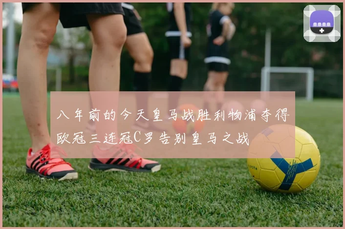八年前的今天皇马战胜利物浦夺得欧冠三连冠C罗告别皇马之战