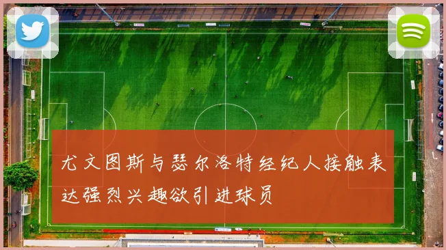 尤文图斯与瑟尔洛特经纪人接触表达强烈兴趣欲引进球员